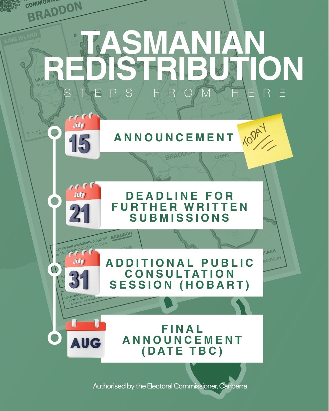 Tasmanian Redistribution - Steps from here: 15 July - Announcement, 21 July - Deadline for further written submissions, 31 July - Additional public consultation session (Hobart), Aug - Final announcement (Date TBC). Authorised by the Electoral Commissioner, Canberra